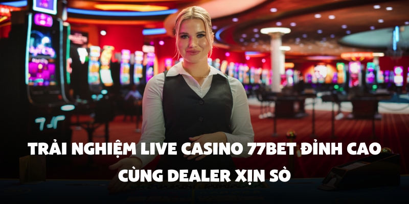 Trải Nghiệm Live Casino 77bet Đỉnh Cao Cùng Dealer Xịn Sò 1 live casino 77bet